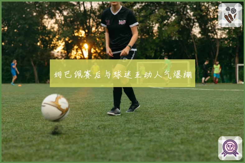 姆巴佩赛后与球迷互动人气爆棚