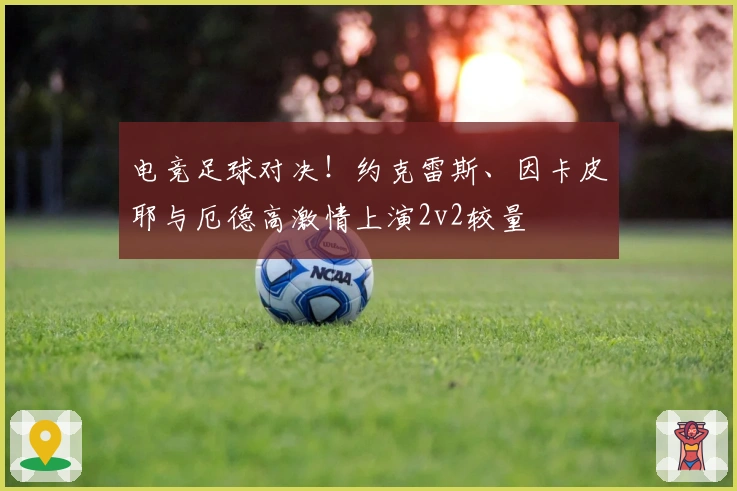 电竞足球对决！约克雷斯、因卡皮耶与厄德高激情上演2v2较量