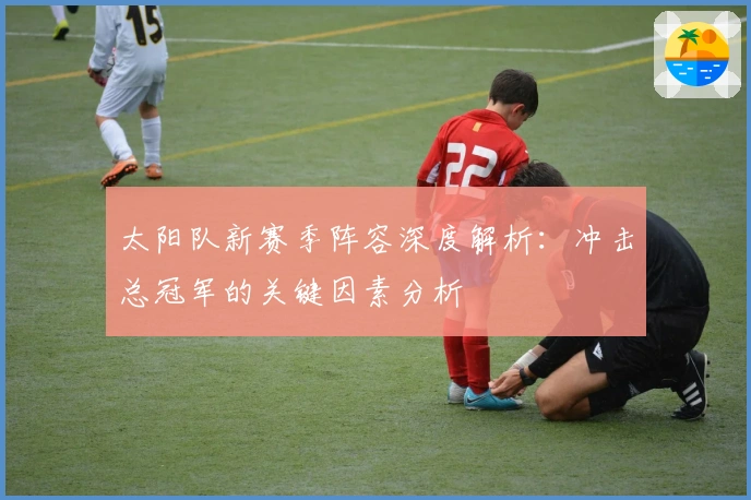 太阳队新赛季阵容深度解析：冲击总冠军的关键因素分析