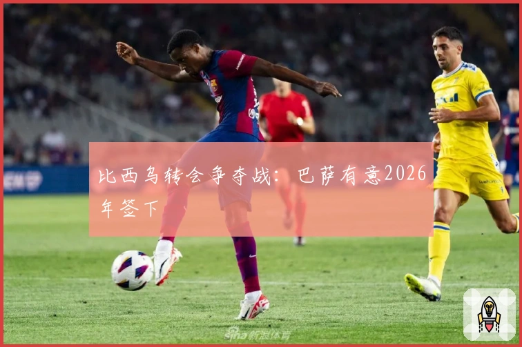 比西乌转会争夺战：巴萨有意2026年签下