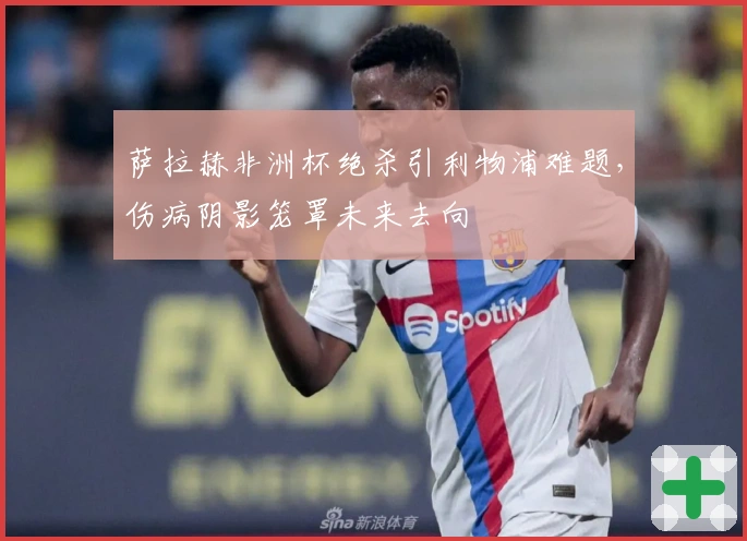 萨拉赫非洲杯绝杀引利物浦难题，伤病阴影笼罩未来去向