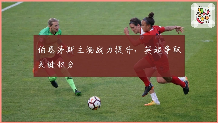 伯恩茅斯主场战力提升，英超争取关键积分