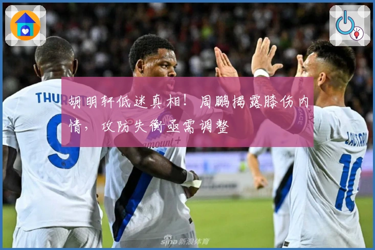 胡明轩低迷真相！周鹏揭露膝伤内情，攻防失衡亟需调整