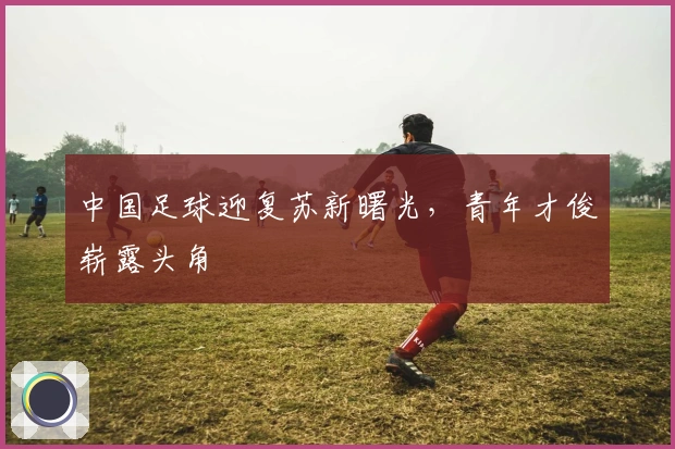 中国足球迎复苏新曙光，青年才俊崭露头角
