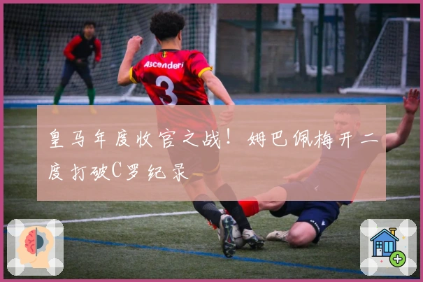 皇马年度收官之战！姆巴佩梅开二度打破C罗纪录