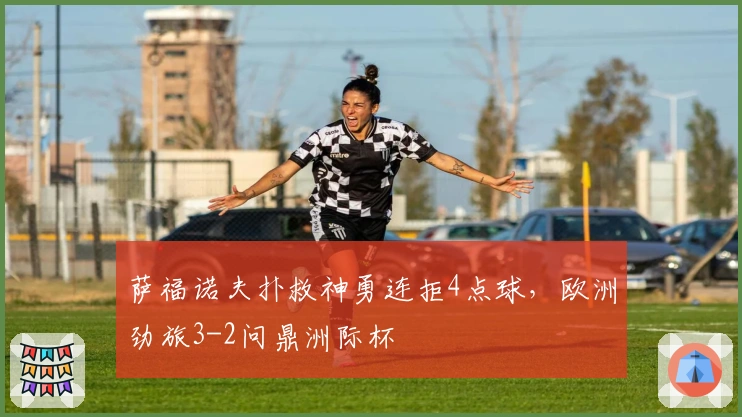 萨福诺夫扑救神勇连拒4点球，欧洲劲旅3-2问鼎洲际杯