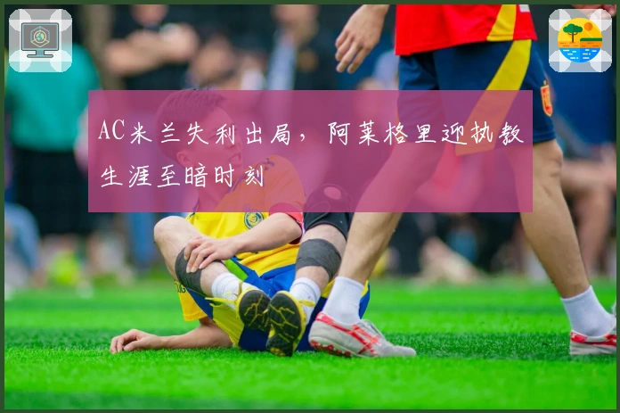AC米兰失利出局，阿莱格里迎执教生涯至暗时刻