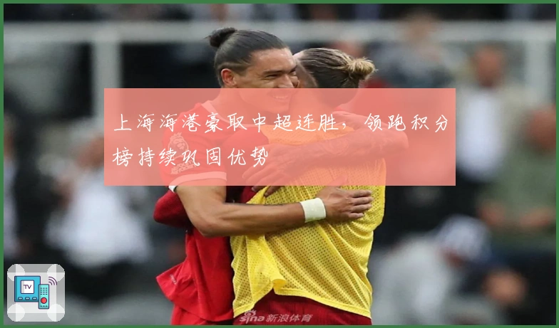 上海海港豪取中超连胜，领跑积分榜持续巩固优势