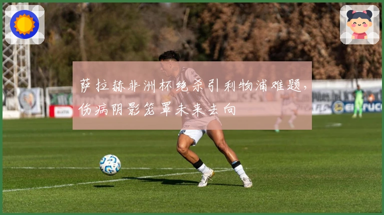 萨拉赫非洲杯绝杀引利物浦难题，伤病阴影笼罩未来去向